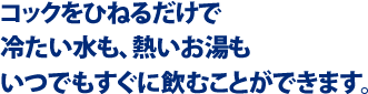 コックをひねるだけで冷たい水も、熱いお湯も                                    いつでもすぐに飲むことができます。